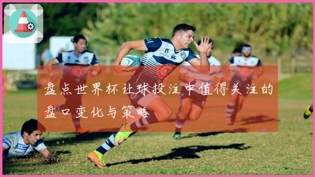 盘点世界杯让球投注中值得关注的盘口变化与策略