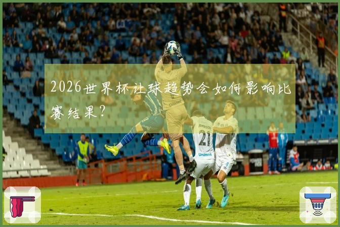 2026世界杯让球趋势会如何影响比赛结果？